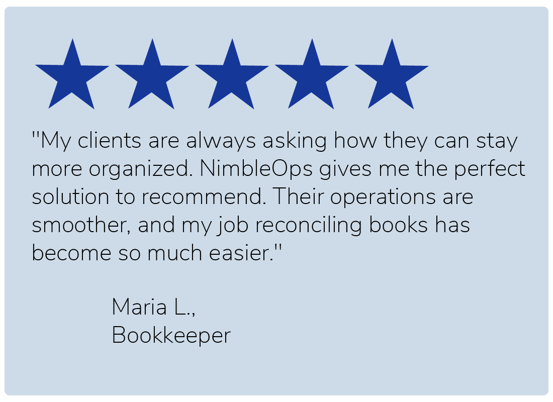 "My clients are always asking how they can stay more organized. NimbleOps gives me the perfect solution to recommend. Their operations are smoother, and my job reconciling books has become so much easier." — Maria L., Bookkeeper