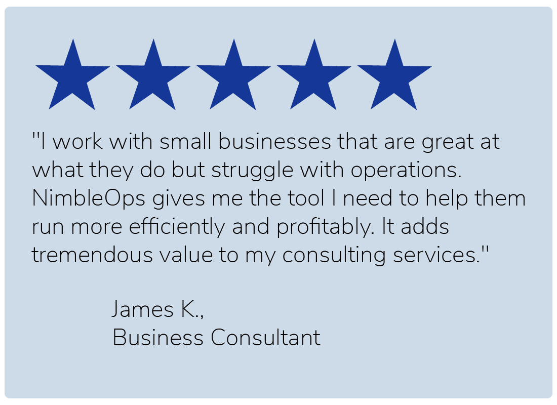 "I work with small businesses that are great at what they do but struggle with operations. NimbleOps gives me the tool I need to help them run more efficiently and profitably. It adds tremendous value to my consulting services." — James K., Business Consultant
