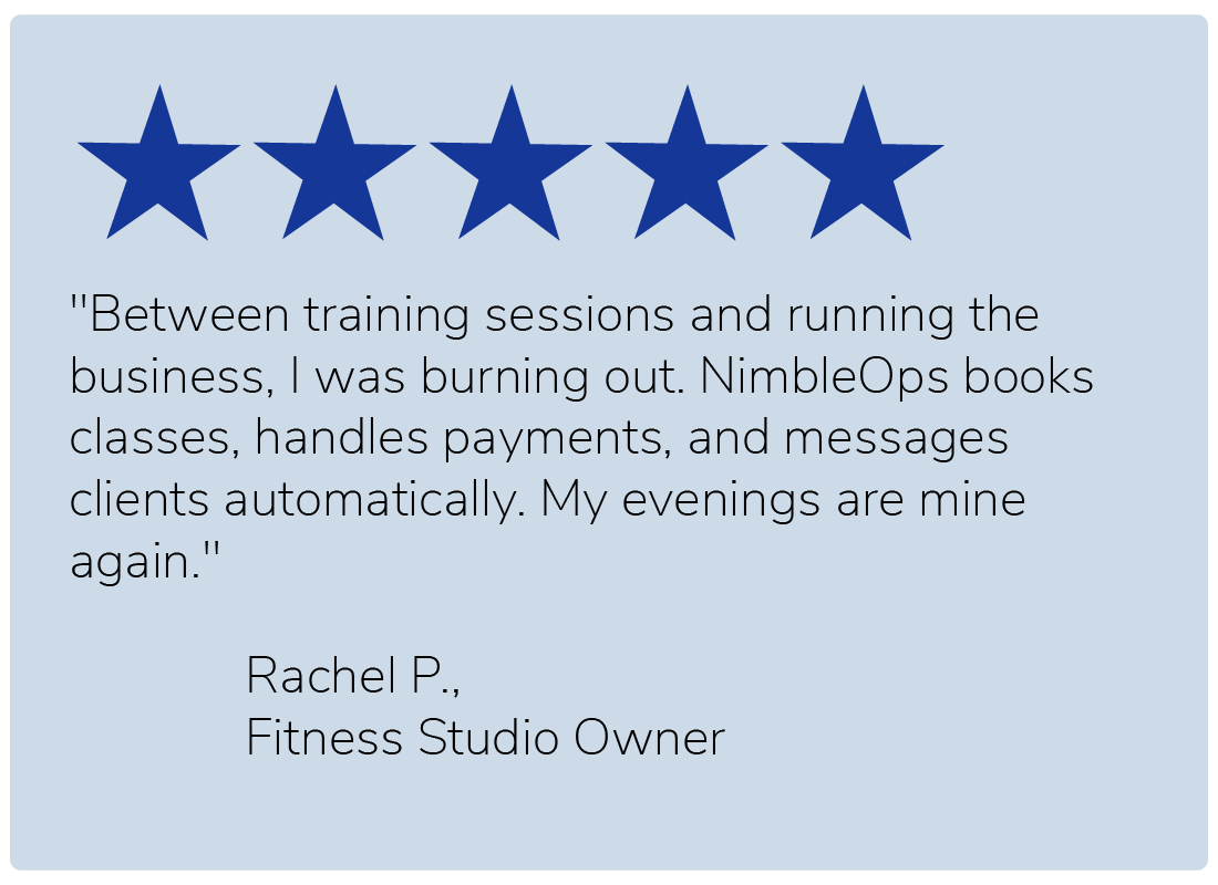 "Between training sessions and running the business, I was burning out. NimbleOps books classes, handles payments, and messages clients automatically. My evenings are mine again." — Rachel P., Fitness Studio Owner