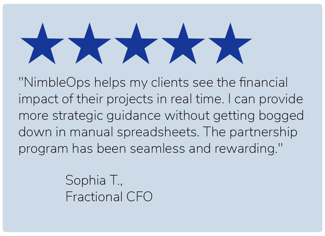 "NimbleOps helps my clients see the financial impact of their projects in real time. I can provide more strategic guidance without getting bogged down in manual spreadsheets. The partnership program has been seamless and rewarding." — Sophia T., Fractional CFO
