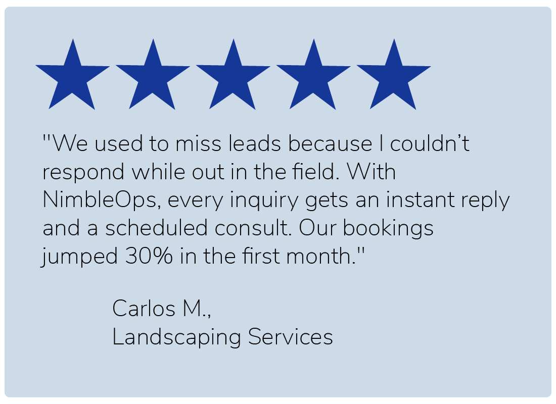 "We used to miss leads because I couldn’t respond while out in the field. With NimbleOps, every inquiry gets an instant reply and a scheduled consult. Our bookings jumped 30% in the first month." — Carlos M., Landscaping Services