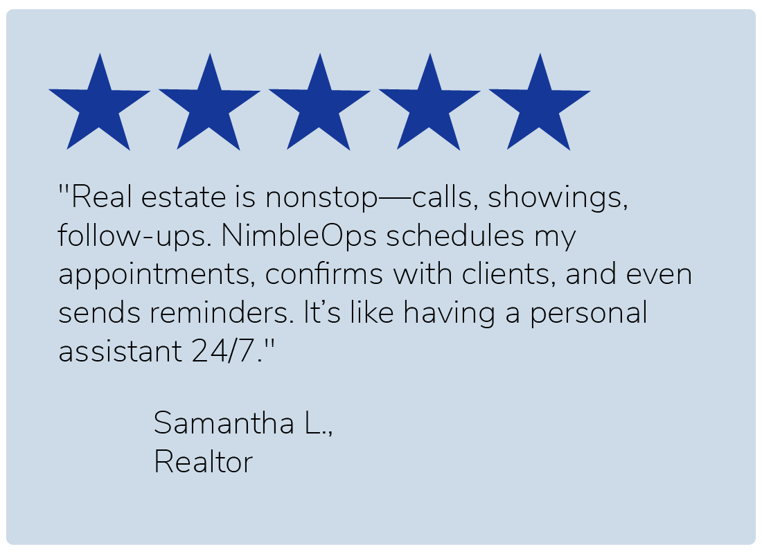 "Real estate is nonstop—calls, showings, follow-ups. NimbleOps schedules my appointments, confirms with clients, and even sends reminders. It’s like having a personal assistant 24/7." — Samantha L., Realtor