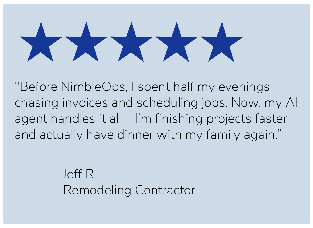 "Before NimbleOps, I spent half my evenings chasing invoices and scheduling jobs. Now, my AI agent handles it all—I’m finishing projects faster and actually have dinner with my family again." — Jeff R., Remodeling Contractor
