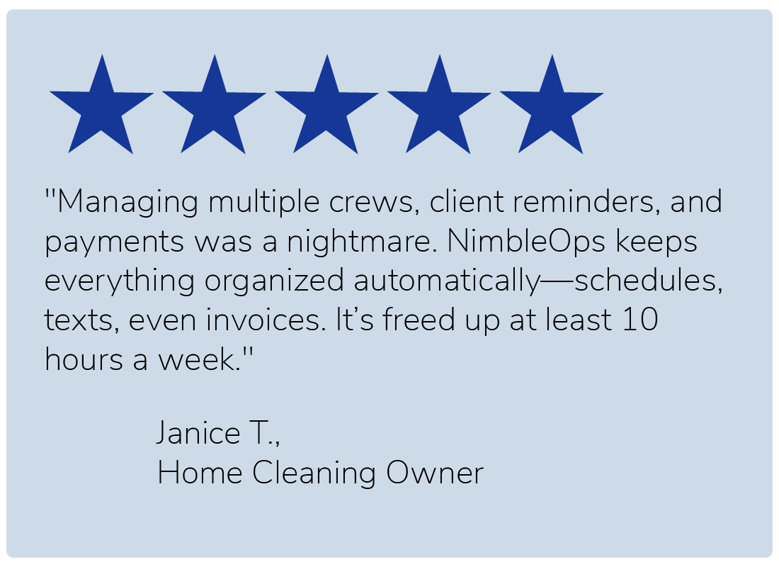 "Managing multiple crews, client reminders, and payments was a nightmare. NimbleOps keeps everything organized automatically—schedules, texts, even invoices. It’s freed up at least 10 hours a week." — Janice T., Home Cleaning Owner
