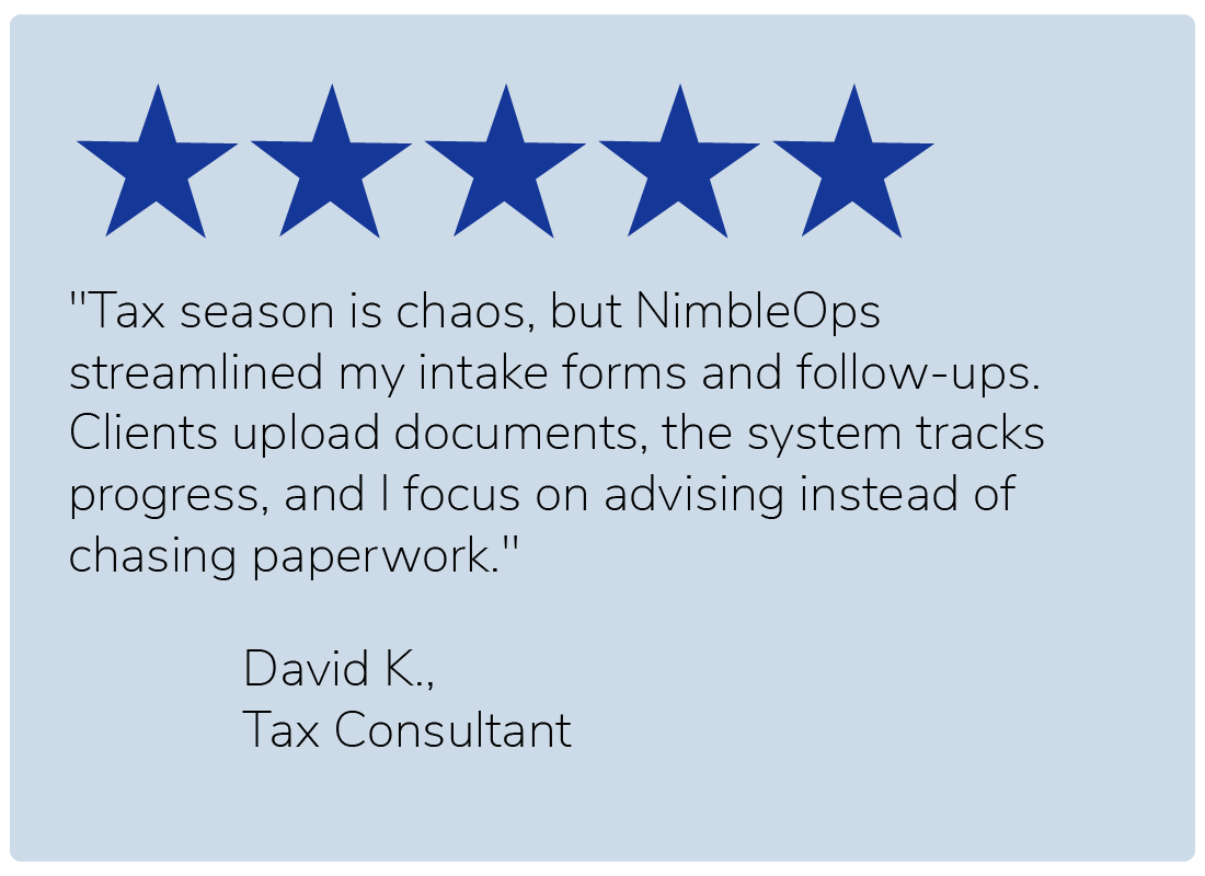 "Tax season is chaos, but NimbleOps streamlined my intake forms and follow-ups. Clients upload documents, the system tracks progress, and I focus on advising instead of chasing paperwork." — David K., Tax Consultant