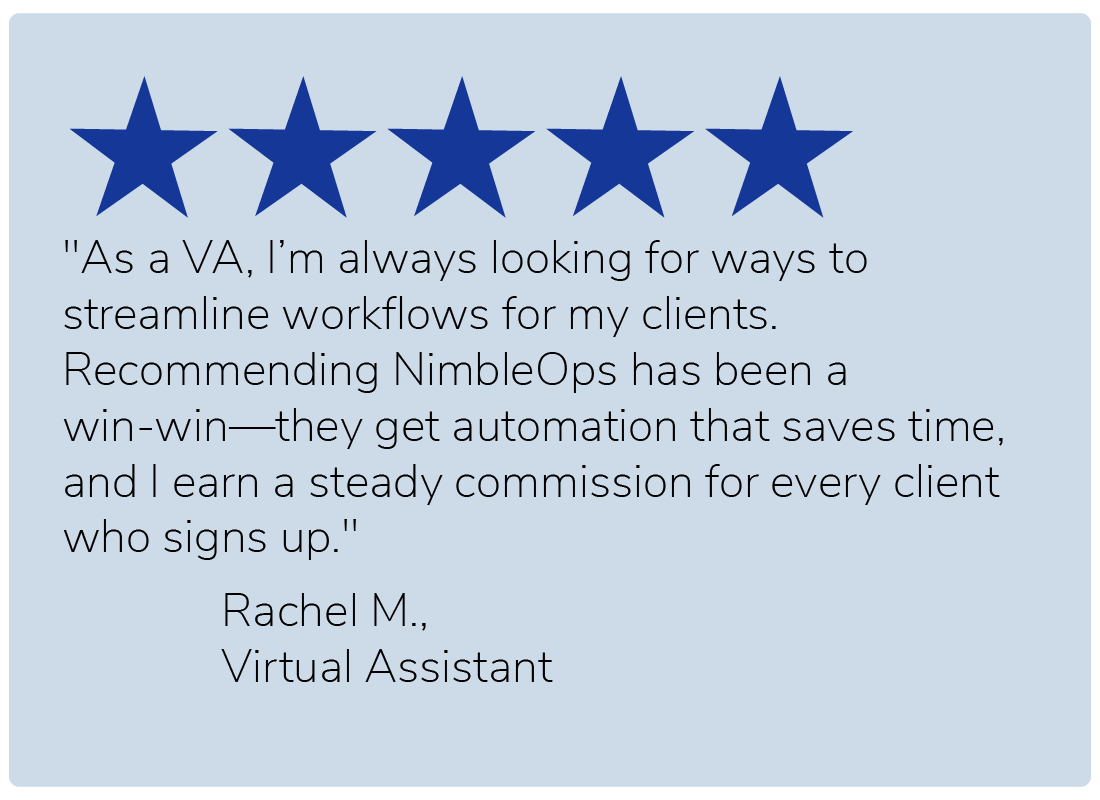 "As a VA, I’m always looking for ways to streamline workflows for my clients. Recommending NimbleOps has been a win-win—they get automation that saves time, and I earn a steady commission for every client who signs up." — Rachel M., Virtual Assistant